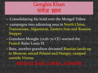  Consolidating his hold over the Mongol Tribes
 campaigns into adjoining area in North China,
Transoxiana, Afganistan, Eastern Iran and Russian
Steppes
Grandson Mongke (1226-70 CE) warned the
French Ruler Louis IX
Batu, another grandson devasted Russian lands up
to Moscow, seized Poland and Hungry, camped
outside Vienna
MIDDLE EAST, CHINA, EUROPE
 