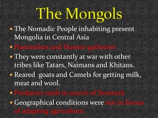  The Nomadic People inhabiting present
Mongolia in Central Asia
 Pastoralists and Hunter-gatherers
 They were constantly at war with other
tribes like Tatars, Naimans and Khitans.
 Reared goats and Camels for getting milk,
meat and wool.
 Predatory raids in search of livestock
 Geographical conditions were not in favour
of adapting agriculture.
 