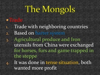 Trade
1. Trade with neighboring countries
2. Based on barter system
3. Agricultural produce and Iron
utensils from China were exchanged
for horses, furs and game trapped in
the steppe
4. It was done in tense situation, both
wanted more profit
 