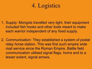 4. Logistics
1. Supply: Mongols travelled very light, their equipment
included fish hooks and other tools meant to make
each warrior independent of any fixed supply.
2. Communication: They established a system of postal
relay horse station. This was first such empire wide
mail service since the Roman Empire. Battle field
communication utilised signal flags, horns and to a
lesser extent, signal arrows.
 