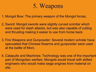 5. Weapons
1. Mongol Bow: The primary weapon of the Mongol forces.
2. Sword: Mongol swords were slightly curved scimitar which
were used for slash attacks, but was also capable of cutting
and thrusting making it easier to use from horse back.
3. Fire Weapons and Gunpowder: Several modern scholar have
speculated that Chinese firearms and gunpowder were used
at the battle of Moni.
4. Catapults and Machines: Technology was one of the important
part of Mongolian warfare. Mongols would travel with skilled
engineers who would make siege engines from material on
site.
 