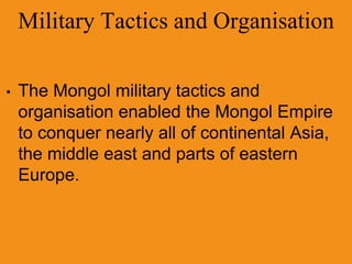 Military Tactics and Organisation
• The Mongol military tactics and
organisation enabled the Mongol Empire
to conquer nearly all of continental Asia,
the middle east and parts of eastern
Europe.
 
