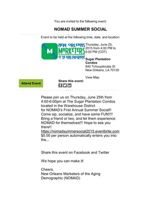 You are invited to the following event:
NOMAD SUMMER SOCIAL
Event to be held at the following time, date, and location:
Thursday, June 25,
2015 from 4:00 PM to
6:00 PM (CDT)
Sugar Plantation
Condos
840 Tchoupitoulas St
New Orleans, LA 70130
View Map
Attend Event
Share this event:
Please join us on Thursday, June 25th from
4:00-6:00pm at The Sugar Plantation Condos
located in the Warehouse District
for NOMAD's First Annual Summer Social!!
Come sip, socialize, and have some FUN!!!!
Bring a friend or two, and let them experience
NOMAD for themselves!!! Hope to see you
there!!
https://nomadsummersocial2015.eventbrite.com
$5.00 per person automatically enters you into
the...
Share this event on Facebook and Twitter
We hope you can make it!
Cheers,
New Orleans Marketers of the Aging
Demographic (NOMAD)
 