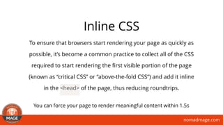 nomadmage.com
Inline CSS
To ensure that browsers start rendering your page as quickly as
possible, it’s become a common practice to collect all of the CSS
required to start rendering the ﬁrst visible portion of the page
(known as “critical CSS” or “above-the-fold CSS”) and add it inline
in the <head> of the page, thus reducing roundtrips. 
You can force your page to render meaningful content within 1.5s
 