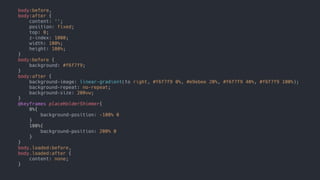 nomadmage.com
body:before,
body:after {
content: '';
position: fixed;
top: 0;
z-index: 1000;
width: 100%;
height: 100%;
}
body:before {
background: #f6f7f9;
}
body:after {
background-image: linear-gradient(to right, #f6f7f9 0%, #e9ebee 20%, #f6f7f9 40%, #f6f7f9 100%);
background-repeat: no-repeat;
background-size: 200vw;
}
@keyframes placeHolderShimmer{
0%{
background-position: -100% 0
}
100%{
background-position: 200% 0
}
}
body.loaded:before,
body.loaded:after {
content: none;
}
 