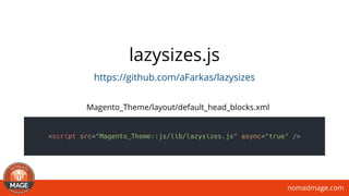 nomadmage.com
lazysizes.js
https://github.com/aFarkas/lazysizes
<script src="Magento_Theme::js/lib/lazysizes.js" async="true" />
Magento_Theme/layout/default_head_blocks.xml
 