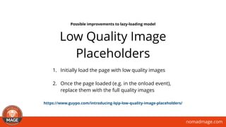 nomadmage.com
Low Quality Image
Placeholders
1. Initially load the page with low quality images
2. Once the page loaded (e.g. in the onload event),
replace them with the full quality images
Possible improvements to lazy-loading model
https://www.guypo.com/introducing-lqip-low-quality-image-placeholders/
 