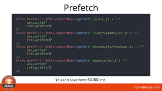 nomadmage.com
Prefetch
<link href="<?= $this->assetRepo->getUrl('jquery.js') ?>”
as=„script"
rel=„prefetch"
/>
<link href="<?= $this->assetRepo->getUrl('jquery/jquery-ui.js') ?>”
as=„script"
rel=„prefetch”
/>
<link href="<?= $this->assetRepo->getUrl('knockoutjs/knockout.js') ?>”
as=„script"
rel=„prefetch"
/>
<link href="<?= $this->assetRepo->getUrl('underscore.js') ?>”
as=„script"
rel=„prefetch"
/>
You can save here 50-300 ms
 