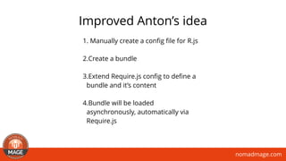 nomadmage.com
Improved Anton’s idea
1. Manually create a conﬁg ﬁle for R.js
2.Create a bundle
3.Extend Require.js conﬁg to deﬁne a
bundle and it’s content
4.Bundle will be loaded
asynchronously, automatically via
Require.js
 