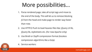 nomadmage.com
More possibilities…
1. Parse rendered page, take all script tags and move to
the end of the body. This will let us to remove blocking
JS from the head and make page to render way faster
than now.
2. Use HTTP/2 Push to load heavies ﬁles like: jQuery UI lib,
jQuery lib, stylesheets etc. (for now Apache only)
3. Use Brotli or Zopﬂi compression format (lossless
compression algorithms like a Gzip)
4. Service workers
 