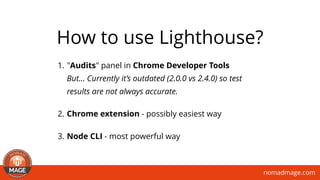 nomadmage.com
1. "Audits" panel in Chrome Developer Tools 
But… Currently it’s outdated (2.0.0 vs 2.4.0) so test
results are not always accurate.
2. Chrome extension - possibly easiest way
3. Node CLI - most powerful way
How to use Lighthouse?
 