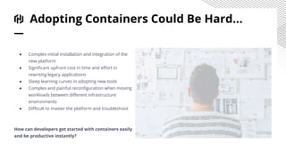 Adopting Containers Could Be Hard...
● Complex initial installation and integration of the
new platform
● Significant upfront cost in time and effort in
rewriting legacy applications
● Steep learning curves in adopting new tools
● Complex and painful reconfiguration when moving
workloads between different infrastructure
environments
● Difficult to master the platform and troubleshoot
How can developers get started with containers easily
and be productive instantly?
 