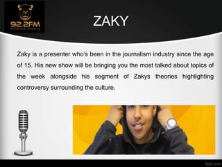 ZAKY
Zaky is a presenter who’s been in the journalism industry since the age
of 15. His new show will be bringing you the most talked about topics of
the week alongside his segment of Zakys theories highlighting
controversy surrounding the culture.
 