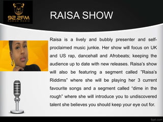 RAISA SHOW
Raisa is a lively and bubbly presenter and self-
proclaimed music junkie. Her show will focus on UK
and US rap, dancehall and Afrobeats; keeping the
audience up to date with new releases. Raisa’s show
will also be featuring a segment called ”Raisa’s
Riddims” where she will be playing her 3 current
favourite songs and a segment called “dime in the
rough” where she will introduce you to undiscovered
talent she believes you should keep your eye out for.
 