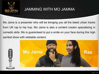 JAMMING WITH MO JAMMA
Mo Jama is a presenter who will be bringing you all the latest urban tracks
from UK rap to hip hop. Mo Jama is also a content creator specializing in
comedic skits. Mo is guaranteed to put a smile on your face during this high
spirited show with relatable content.
 