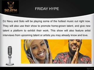 FRIDAY HYPE
DJ Navy and Solo will be playing some of the hottest music out right now.
They will also use their show to promote home-grown talent, and give new
talent a platform to exhibit their work. This show will also feature artist
interviews from upcoming talent or artists you may already know and love.
 