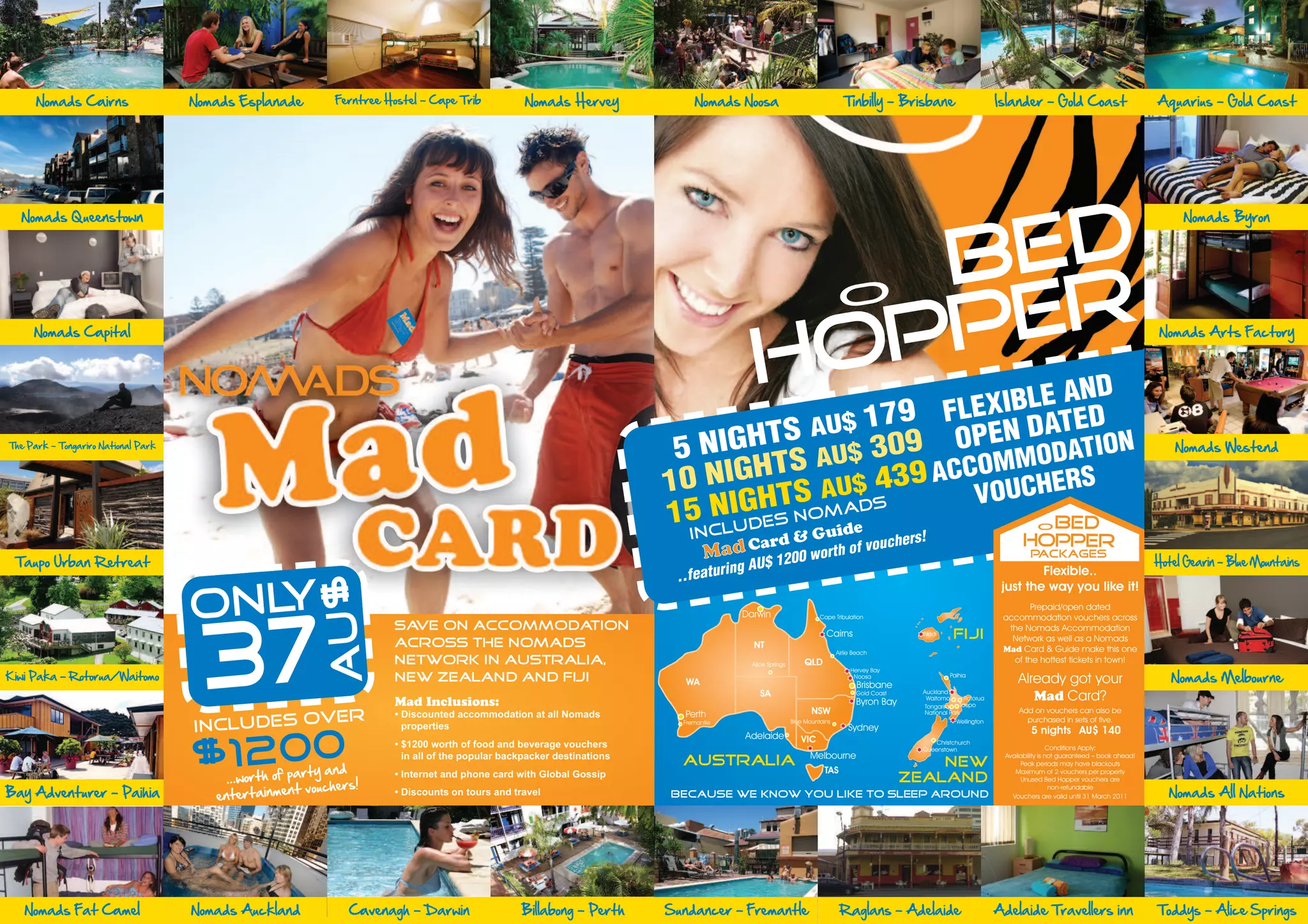 Nomads Cairns                  Nomads Esplanade       Ferntree Hostel - Cape Trib            Nomads Hervey              Nomads Noosa                                    Tinbilly - Brisbane                          Islander - Gold Coast                           Aquarius - Gold Coast




  Nomads Queenstown                                                                                                                                                                                                                                                             Nomads Byron



                                                                                                                                              BED
     Nomads Capital
                                                                                                                                             PPER                            O
                                                                                                                                                                                                                                                                            Nomads Arts Factory


                                                                                                                                           HO           IBLE AN
                                                                                                                                                               D
                                                                                                                                           $  179 FLEXN DATED
The Park - Tongariro National Park                                                                                               HTS AU $ 309 OPE
                                                                                                                          5 NIG S AU                             N                                                                                                             Nomads Westend
                                                                                                                                                         M ODATIO
                                                                                                                         10 N IGHT             4 9 ACCOM HERS
                                                                                                                                      TS AU$ S 3      VOUC
                                                                                                                             N IGHs NOMAD
                                                                                                                         15 c l u d e    uide    G
                                                                                                                                          Card &
                                                                                                                                                            BED                                                                       O
                                                                                                                             In                                                                 s!                               HOPPER
 Taupo Urban Retreat
                                                                                                                                                                                        voucher
                                                                                                                                                                                                                                                                           Hotel Gearin - Blue Mountains
                                                                                                                                                          o rth o                   f                                               PACKAGES
                                                                                                                                      in g A U   $ 1200 w
                                                                                                                          ..fe a tu r                                                                                               Flexible..
                                                          AU $




                                     ONLY                                                                                                                                                                                   just the way you like it!
                                                                                                                                                                                                                                   Prepaid/open dated




                                      37
                                                                                                                                        Darwin                       Cape Tribulation                                       accommodation vouchers across
                                                                      Save on accommodation                                                                                                                                  the Nomads Accommodation
                                                                                                                                                                       Cairns                    Nadi       FIJI              Network as well as a Nomads
                                                                                                                                                                                                                            Mad Card & Guide make this one
                                                                      across the Nomads                                                    NT


                                                                                                                                                                                                                                                                              Nomads Melbourne
                                                                                                                                                                            Airlie Beach



Kiwi Paka - Rotorua/Waitomo
                                                                      network in Australia,                                                Alice Springs       QLD                                                            of the hottest tickets in town!
                                                                                                                                                                                 Hervey Bay
                                                                      New Zealand and Fiji                                                                                                                 Paihia
                                                                                                                                                                                                                                Already got your
                                                                                                                                                                                                                                   Mad Card?
                                                                                                                                                                                  Noosa
                                                                                                                            WA

                                                                       Mad Inclusions:
                                                                                                                                                                                    Brisbane
                                                                                                                                              SA                                   Gold Coast    Auckland
                                                                                                                                                                                                   Waitomo       Rotorua

                                                                       • Discounted accommodation at all Nomads
                                                                                                                                                                                   Byron Bay      Tongariro    Taupo

                                                 ER                                                                                                               NSW                                                           Add on vouchers can also be

                                     INCLUDES OV                         properties
                                                                                                                            Perth                                                                 National Park
                                                                                                                           Fremantle                       Blue Mountains                                    Wellington           purchased in sets of five.
                                                                                                                                                                                Sydney                                              5 nights AU$ 140


                                     $1200
                                                                       • $1200 worth of food and beverage vouchers
                                                                                                                                         Adelaide             VIC
                                                                         in all of the popular backpacker destinations
                                                        rty and
                                                                                                                                                                                                     Christchurch




                                         ...worth of pa
                                                                                                                                                                                                 Queenstown                                 Conditions Apply:
                                                                                                                                                                 Melbourne
                                                                                                                           AUSTRALIA                                                                NEW
                                                                                                                                                                                                                            Availability is not guaranteed – book ahead!




                                                      t vouchers!
                                                                       • Internet and phone card with Global Gossip

                                        entertainmen
                                                                                                                                                                                                                                 Peak periods may have blackouts



Bay Adventurer - Paihia                                                                                                                                                                                                                                                       Nomads All Nations
                                                                                                                                                                      TAS                                                      Maximum of 2 vouchers per property
                                                                                                                                                                                                ZEALAND
                                                                       • Discounts on tours and travel
                                                                                                                                                                                                                                 Unused Bed Hopper vouchers are
                                                                                                                                                                                                                                             non-refundable
                                                                                                                         Because we know you like to sleep around                                                             Vouchers are valid until 31 March 2011




   Nomads Fat Camel                  Nomads Auckland           Cavenagh - Darwin                  Billabong - Perth      Sundancer - Fremantle                               Raglans - Adelaide                            Adelaide Travellers inn                         Toddys - Alice Springs
 