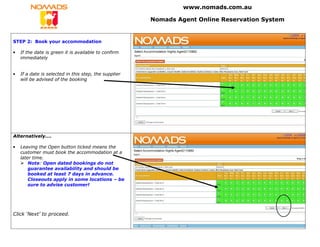www.nomads.com.au

                                                       Nomads Agent Online Reservation System


STEP 2: Book your accommodation

•   If the date is green it is available to confirm
    immediately


•   If a date is selected in this step, the supplier
    will be advised of the booking




Alternatively….

•   Leaving the Open button ticked means the
    customer must book the accommodation at a
    later time.
        Note: Open dated bookings do not
        guarantee availability and should be
        booked at least 7 days in advance.
        Closeouts apply in some locations – be
        sure to advise customer!




Click ‘Next’ to proceed.
 