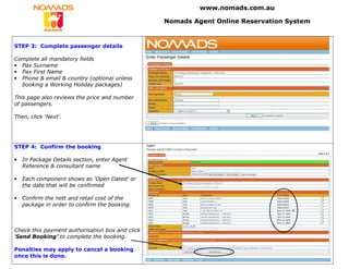 www.nomads.com.au

                                                 Nomads Agent Online Reservation System


STEP 3: Complete passenger details

Complete all mandatory fields
• Pax Surname
• Pax First Name
• Phone & email & country (optional unless
  booking a Working Holiday packages)

This page also reviews the price and number
of passengers.

Then, click ‘Next’.




STEP 4: Confirm the booking

•   In Package Details section, enter Agent
    Reference & consultant name

•   Each component shows as ‘Open Dated’ or
    the date that will be confirmed

•   Confirm the nett and retail cost of the
    package in order to confirm the booking.



Check this payment authorisation box and click
‘Send Booking’ to complete the booking.

Penalties may apply to cancel a booking
once this is done.
 
