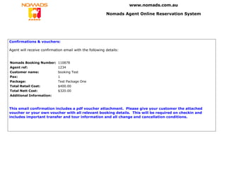 www.nomads.com.au

                                                         Nomads Agent Online Reservation System




Confirmations & vouchers:

Agent will receive confirmation email with the following details:


Nomads Booking Number:       110878
Agent ref:                   1234
Customer name:               booking Test
Pax:                         1
Package:                     Test Package One
Total Retail Cost:           $400.00
Total Nett Cost:             $320.00
Additional Information:



This email confirmation includes a pdf voucher attachment. Please give your customer the attached
voucher or your own voucher with all relevant booking details. This will be required on checkin and
includes important transfer and tour information and all change and cancellation conditions.
 