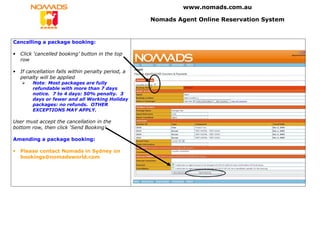 www.nomads.com.au

                                                     Nomads Agent Online Reservation System


Cancelling a package booking:

•   Click ‘cancelled booking’ button in the top
    row

•   If cancellation falls within penalty period, a
    penalty will be applied
         Note: Most packages are fully
         refundable with more than 7 days
         notice. 7 to 4 days: 50% penalty. 3
         days or fewer and all Working Holiday
         packages: no refunds. OTHER
         EXCEPTIONS MAY APPLY.

User must accept the cancellation in the
bottom row, then click ‘Send Booking’.

Amending a package booking:

•   Please contact Nomads in Sydney on
    bookings@nomadsworld.com
 