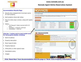 www.nomads.com.au

                                                         Nomads Agent Online Reservation System


Accommodation Results Page:

•   Results show cheapest dorm & private rooms
    for each property.

•   Each property shows star rating.

•   Price for entire stay is shown, along with nightly
    rates.

•   Status:
       o    ‘On Request’= Reply received within 24
           hours
       o   ‘Available’ = Instantly confirmed
       o   ‘Unavailable’ = Sold out



Click the    button next to each hostel name
for full property details, including:

•   Name & address

•   Property description

•   Room types & rates

•   Property features

•   Child policy or other special notes

•   Cancellation policy

•   Images



    Click ‘Book Now’ from Accommodation Results page or ‘Book’ from Property Information page
 