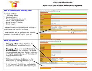 www.nomads.com.au

                                                     Nomads Agent Online Reservation System

New Accommodation Booking form:

Complete all fields:
• Consultant name
• Agent Reference
• Pax surname and first name
• Phone & email (if known)
• Arrival details (if known)
• Check in date

Choose supplier and product name, number of
passengers, and number of nights.

Check out date will be automatically updated
based on the number of nights entered.



Rates and Specials:

•   Stay/pay offers will be displayed in a
    dropdown menu next to the product.

•   Stay/pay offers have a minimum and a
    maximum stay. For example, a 4th night
    free special rate is applied only if a minimum
    of 4 nights is booked, and only 4 nights will
    receive the special rate.

•   Additional nights can be booked at the
    normal rate by clicking ‘Add New Row’.

•   In this example, 4 nights are booked at the
    special rate, and 1 night at the normal rate.
 