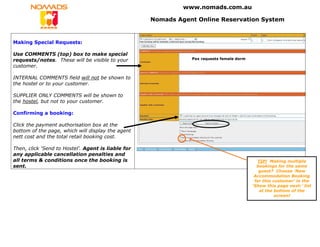 www.nomads.com.au

                                                    Nomads Agent Online Reservation System


Making Special Requests:

Use COMMENTS (top) box to make special
requests/notes. These will be visible to your                  Pax requests female dorm

customer.

INTERNAL COMMENTS field will not be shown to
the hostel or to your customer.

SUPPLIER ONLY COMMENTS will be shown to
the hostel, but not to your customer.

Confirming a booking:

Click the payment authorisation box at the
bottom of the page, which will display the agent
nett cost and the total retail booking cost.

Then, click ‘Send to Hostel’. Agent is liable for
any applicable cancellation penalties and
all terms & conditions once the booking is                                                  TIP! Making multiple
sent.                                                                                       bookings for the same
                                                                                             guest? Choose ‘New
                                                                                           Accommodation Booking
                                                                                           for this customer’ in the
                                                                                          ‘Show this page next:’ list
                                                                                             at the bottom of the
                                                                                                     screen!
 