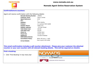 www.nomads.com.au

                                                             Nomads Agent Online Reservation System

Confirmations & vouchers:

Agent will receive confirmation with the following details:
                        Nomads Booking Number:   109648
                        Customer name:           Garza, Carissa
                        Agent Reference:         1234
                        Pax:                     1
                        Supplier:                TEST HOSTEL
                        Product:                 [1 x person] TEST DORM
                        Supplier Phone:          9280 4110
                        Supplier Address:         123 Main Street
                        Total Retail Cost:       $20.00
                        Total Nett Cost:         $16.00
                        Check In:                25 Mar 2010
                        Check Out:               26 Mar 2010
                        Additional               Includes breakfast
                        Information/Extras:
                        Cancellation Policy:     Within 48 hours, 1 night
                                                 How to get to the hostel
                        Arrival Details:




This email confirmation includes a pdf voucher attachment. Please give your customer the attached
voucher or your own voucher with all relevant booking details. This will be required on checkin.

Find a booking:

•   Click ‘Find Booking’ in top menu bar
 
