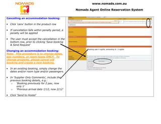 www.nomads.com.au

                                                     Nomads Agent Online Reservation System

Cancelling an accommodation booking:

•   Click ‘canx’ button in the product row

•   If cancellation falls within penalty period, a
    penalty will be applied

•   The user must accept the cancellation in the
    bottom row, prior to clicking ‘Save booking
    & Send Request’
                                                           Booking was 4 nights, amending to 3 nights
Changing an accommodation booking:
Note: This procedure is to change dates,
pax numbers, or room types ONLY. To
change property, please cancel old
booking and create a new booking.

•   In an existing booking, simply change the
    dates and/or room type and/or passengers.

•   In ‘Supplier Only Comments’, include the
    previous booking details, e.g.:
     o   ‘Booking previously for 2 pax, now
         only 1’
     o   ‘Previous arrival date 1/12, now 2/12’

•   Click ‘Send to Hostel’
 