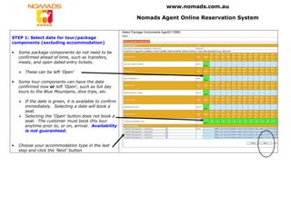 www.nomads.com.au

                                                          Nomads Agent Online Reservation System


STEP 1: Select date for tour/package
components (excluding accommodation)

•   Some package components do not need to be
    confirmed ahead of time, such as transfers,
    meals, and open dated entry tickets.

       These can be left ‘Open’

•   Some tour components can have the date
    confirmed now or left ‘Open’, such as full day
    tours to the Blue Mountains, dive trips, etc.

       If the date is green, it is available to confirm
       immediately. Selecting a date will book a
       seat.
       Selecting the ‘Open’ button does not book a
       seat. The customer must book this tour
       anytime prior to, or on, arrival. Availability
       is not guaranteed.


•   Choose your accommodation type in the last
    step and click the ‘Next’ button
 