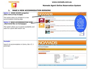 www.nomads.com.au

                                                    Nomads Agent Online Reservation System


       1.    MAKE A NEW ACCOMMODATION BOOKING
Option 1: BOOK ACCOM navigation
(blue menu at top of page)

This button takes you straight to a new
                                                                                          TIP!
accommodation booking page
                                                                                      Download
                                                                                      rate guide
Option 2: BOOK ACCOMMODATION ICON                                                     by clicking
(Red Camel Box on homepage):                                                           the ‘View
                                                                                      Resources’
This button allows you to search availability and                                       link on
rates for a given date and/or city                                                    homepage!




Example:

Search all accommodation in Cairns, Nov 17, 1
passenger
 