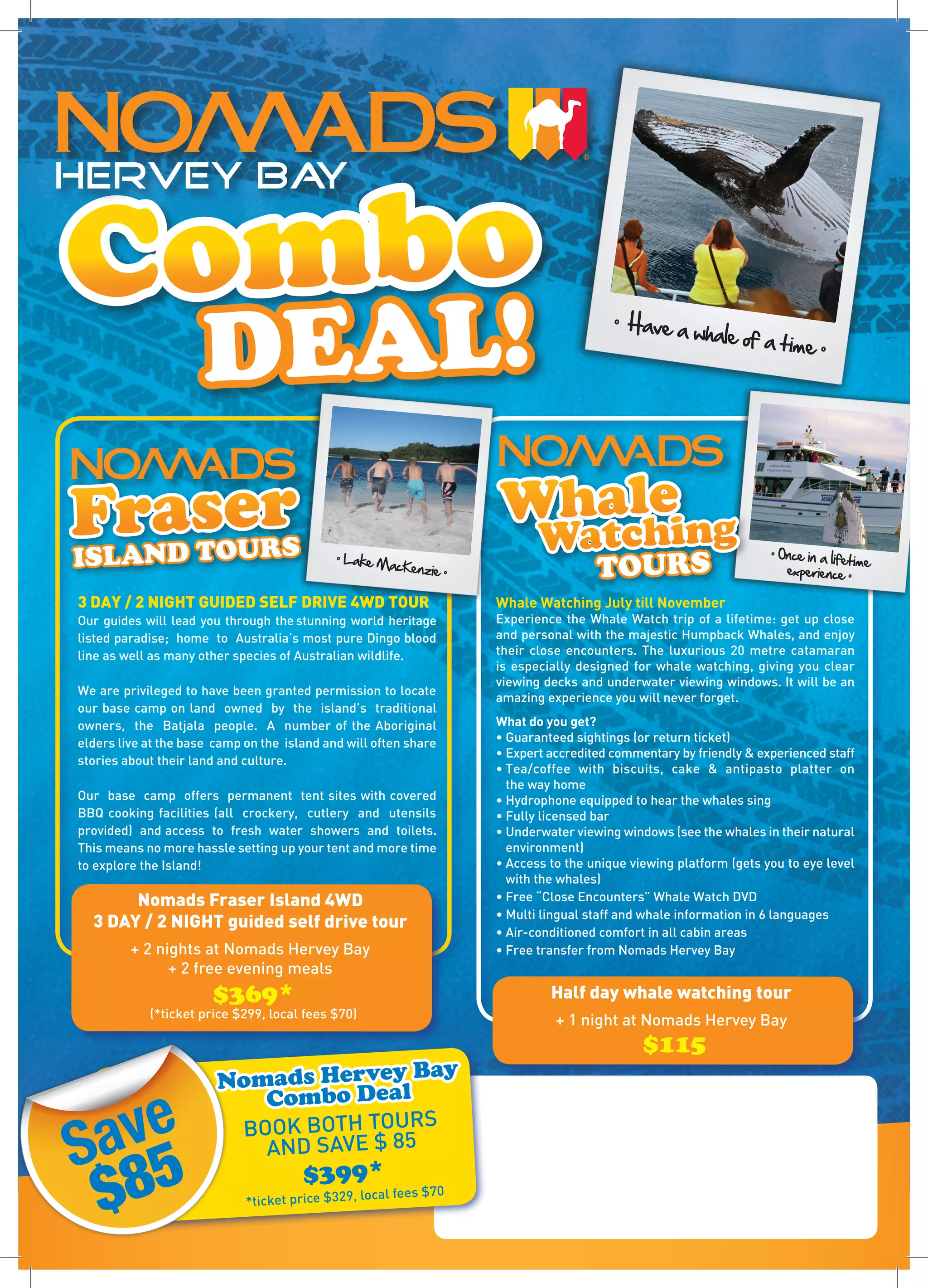 ombo
HERVEY BAY

C
                      DEAL!
                                                                                           •  Have a
                                                                                                         whale of 
                                                                                                                     a time •




     a T Ur
FrNDsOeRS                                                                   le
                                                                        Whaching
ISLA
                                                                          t   Wa                                      • Once in a life
                                             • Lake M
                                                      acKenzie
                                                                   •                    TOURS                            experience •
                                                                                                                                       time 


3 DAY / 2 NIGHT GUIDED SELF DRIVE 4WD TOUR                             Whale Watching July till November
Our guides will lead you through the stunning world heritage           Experience the Whale Watch trip of a lifetime: get up close
listed paradise; home to Australia’s most pure Dingo blood             and personal with the majestic Humpback Whales, and enjoy
line as well as many other species of Australian wildlife.             their close encounters. The luxurious 20 metre catamaran
                                                                       is especially designed for whale watching, giving you clear
                                                                       viewing decks and underwater viewing windows. It will be an
We are privileged to have been granted permission to locate
                                                                       amazing experience you will never forget.
our base camp on land owned by the island’s traditional
owners, the Batjala people. A number of the Aboriginal                 What do you get?
elders live at the base camp on the island and will often share        • Guaranteed sightings (or return ticket)
                                                                       • Expert accredited commentary by friendly & experienced staff
stories about their land and culture.
                                                                       • Tea/coffee with biscuits, cake & antipasto platter on
                                                                         the way home
Our base camp offers permanent tent sites with covered                 • Hydrophone equipped to hear the whales sing
BBQ cooking facilities (all crockery, cutlery and utensils             • Fully licensed bar
provided) and access to fresh water showers and toilets.               • Underwater viewing windows (see the whales in their natural
This means no more hassle setting up your tent and more time             environment)
to explore the Island!                                                 • Access to the unique viewing platform (gets you to eye level
                                                                         with the whales)
       Nomads Fraser Island 4WD                                        • Free “Close Encounters” Whale Watch DVD
                                                                       • Multi lingual staff and whale information in 6 languages
  3 DAY / 2 NIGHT guided self drive tour
                                                                       • Air-conditioned comfort in all cabin areas
         + 2 nights at Nomads Hervey Bay                               • Free transfer from Nomads Hervey Bay
               + 2 free evening meals
                       $369*                                                    Half day whale watching tour
            (*ticket price $299, local fees $70)
                                                                                 + 1 night at Nomads Hervey Bay
                                                                                                $115
                                   ey ay
                        Nomads Herveal B

 ave
                           Combo D
                             BOOK BOTH TOURS
S 5                            AND SAVE $ 85

 $8                                    $399*
                             *ticket price $329, loc
                                                    al fees $70
 