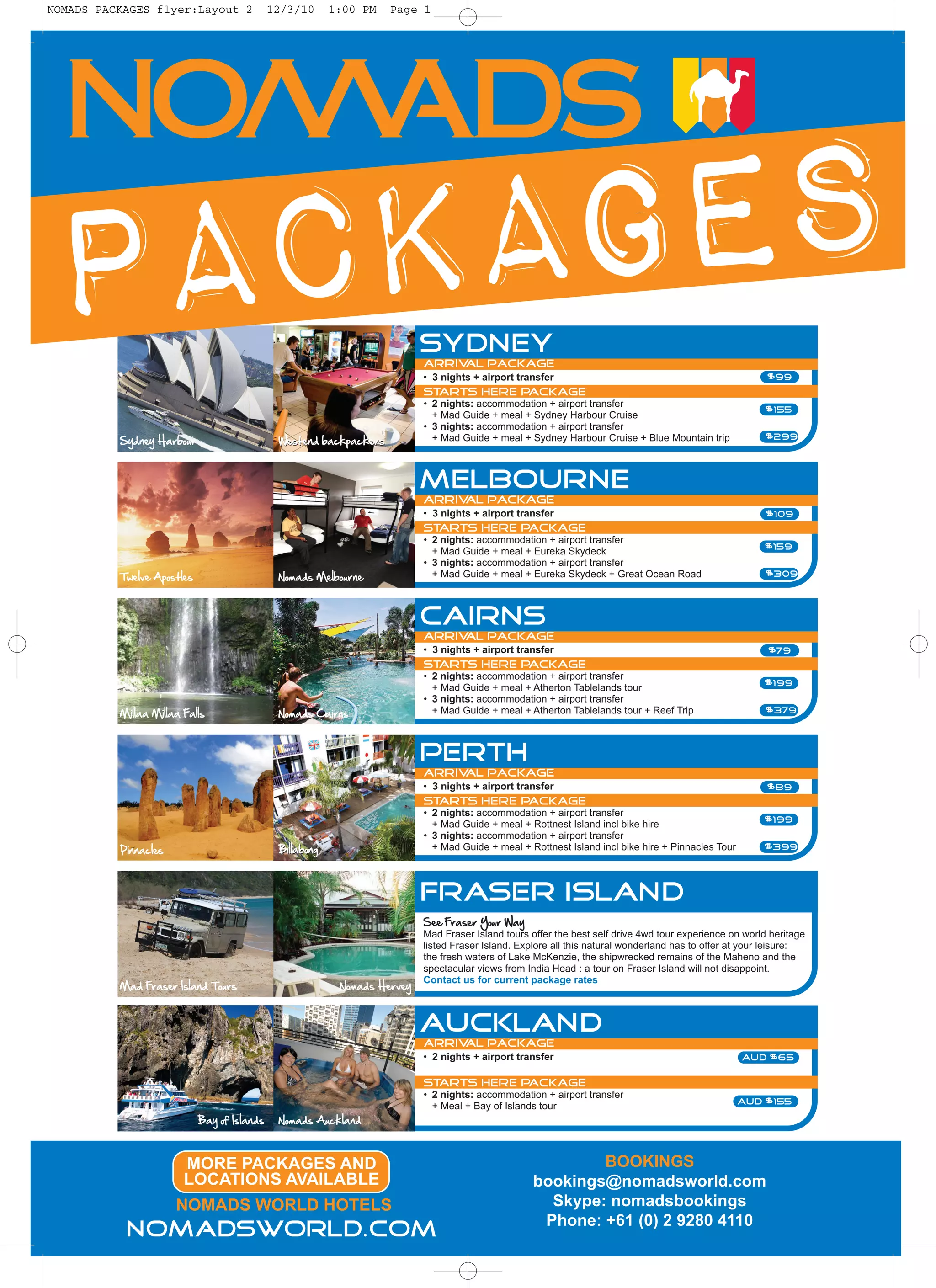 NOMADS PACKAGES flyer:Layout 2               12/3/10      1:00 PM   Page 1




PACKAGES                                                                   Sydney
                                                                           Arrival package
                                                                           • 3 nights + airport transfer                                                 $99
                                                                           Starts Here Package
                                                                           • 2 nights: accommodation + airport transfer
                                                                             + Mad Guide + meal + Sydney Harbour Cruise
                                                                                                                                                        $155
                                                                           • 3 nights: accommodation + airport transfer
          Sydney Harbour                      Westend backpackers            + Mad Guide + meal + Sydney Harbour Cruise + Blue Mountain trip            $299




                                                                           MELBOURNE
                                                                           Arrival package
                                                                           • 3 nights + airport transfer                                                 $109
                                                                           Starts Here Package
                                                                           • 2 nights: accommodation + airport transfer
                                                                             + Mad Guide + meal + Eureka Skydeck                                        $159
                                                                           • 3 nights: accommodation + airport transfer
          Twelve Apostles                     Nomads Melbourne               + Mad Guide + meal + Eureka Skydeck + Great Ocean Road                     $309




                                                                           Cairns
                                                                           Arrival package
                                                                           • 3 nights + airport transfer                                                 $79
                                                                           Starts Here Package
                                                                           • 2 nights: accommodation + airport transfer
                                                                             + Mad Guide + meal + Atherton Tablelands tour                              $199
                                                                           • 3 nights: accommodation + airport transfer
          Millaa Millaa Falls                 Nomads Cairns                  + Mad Guide + meal + Atherton Tablelands tour + Reef Trip                  $379




                                                                           perth
                                                                           Arrival package
                                                                           • 3 nights + airport transfer                                                 $89
                                                                           Starts Here Package
                                                                           • 2 nights: accommodation + airport transfer
                                                                             + Mad Guide + meal + Rottnest Island incl bike hire                        $199
                                                                           • 3 nights: accommodation + airport transfer
          Pinnacles                           Billabong                      + Mad Guide + meal + Rottnest Island incl bike hire + Pinnacles Tour       $399




                                                                           Fraser Island
                                                                           See Fraser Your Way
                                                                           Mad Fraser Island tours offer the best self drive 4wd tour experience on world heritage
                                                                           listed Fraser Island. Explore all this natural wonderland has to offer at your leisure:
                                                                           the fresh waters of Lake McKenzie, the shipwrecked remains of the Maheno and the
                                                                           spectacular views from India Head : a tour on Fraser Island will not disappoint.
                                                                           Contact us for current package rates
          Mad Fraser Island Tours                          Nomads Hervey



                                                                           Auckland
                                                                           Arrival package
                                                                           • 2 nights + airport transfer                                            aud $65

                                                                           Starts Here Package
                                                                           • 2 nights: accommodation + airport transfer
                                                                             + Meal + Bay of Islands tour                                           AUD $155

                            Bay of Islands    Nomads Auckland



                        MORE PACKAGES AND                                                                  BOOKINGS
                        LOCATIONS AVAILABLE                                                        bookings@nomadsworld.com
                      NOMADS WORLD HOTELS                                                            Skype: nomadsbookings
                                                                                                    Phone: +61 (0) 2 9280 4110
           nomadsworld.com
 