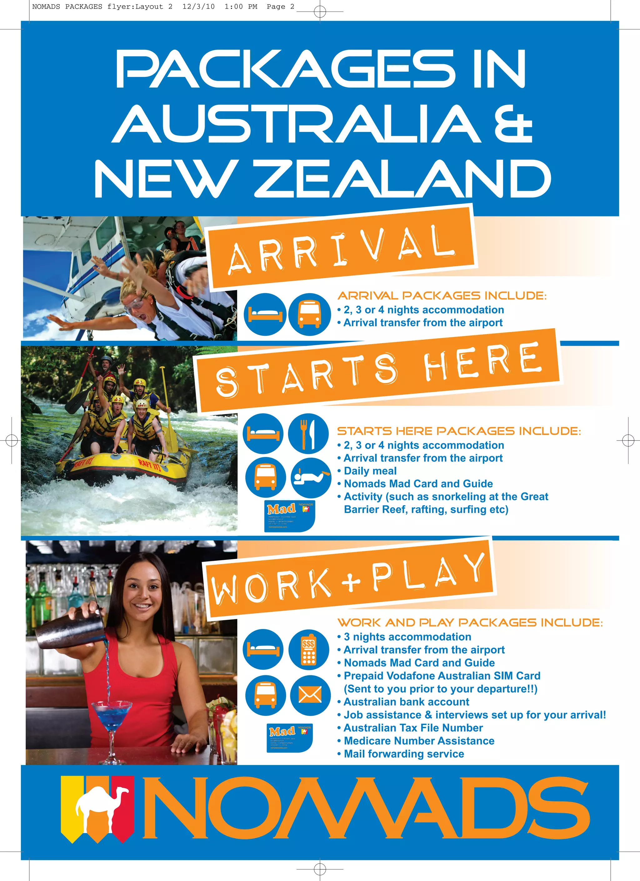 NOMADS PACKAGES flyer:Layout 2   12/3/10   1:00 PM   Page 2




             Packages in
            Australia &
            New Zealand
                                           ARRIVAL                  Arrival packages include:
                                                                    • 2, 3 or 4 nights accommodation
                                                                    • Arrival transfer from the airport




                                       Starts Here
                                                                    Starts Here packages include:
                                                                    • 2, 3 or 4 nights accommodation
                                                                    • Arrival transfer from the airport
                                                                    • Daily meal
                                                                    • Nomads Mad Card and Guide
                                                                    • Activity (such as snorkeling at the Great
                                                                      Barrier Reef, rafting, surfing etc)




                                      WORK+PLAY
                                                                    Work and pla packages include:
                                                                                y
                                                                    • 3 nights accommodation
                                                              $$$
                                                                    • Arrival transfer from the airport
                                                                    • Nomads Mad Card and Guide
                                                                    • Prepaid Vodafone Australian SIM Card
                                                                      (Sent to you prior to your departure!!)
                                                                    • Australian bank account
                                                                    • Job assistance & interviews set up for your arrival!
                                                                    • Australian Tax File Number
                                                                    • Medicare Number Assistance
                                                                    • Mail forwarding service
 