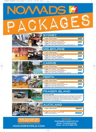 NOMADS PACKAGES flyer:Layout 2               12/3/10      1:00 PM   Page 1




PACKAGES                                                                   Sydney
                                                                           Arrival package
                                                                           • 3 nights + airport transfer                                                 $99
                                                                           Starts Here Package
                                                                           • 2 nights: accommodation + airport transfer
                                                                             + Mad Guide + meal + Sydney Harbour Cruise
                                                                                                                                                        $155
                                                                           • 3 nights: accommodation + airport transfer
          Sydney Harbour                      Westend backpackers            + Mad Guide + meal + Sydney Harbour Cruise + Blue Mountain trip            $299




                                                                           MELBOURNE
                                                                           Arrival package
                                                                           • 3 nights + airport transfer                                                 $109
                                                                           Starts Here Package
                                                                           • 2 nights: accommodation + airport transfer
                                                                             + Mad Guide + meal + Eureka Skydeck                                        $159
                                                                           • 3 nights: accommodation + airport transfer
          Twelve Apostles                     Nomads Melbourne               + Mad Guide + meal + Eureka Skydeck + Great Ocean Road                     $309




                                                                           Cairns
                                                                           Arrival package
                                                                           • 3 nights + airport transfer                                                 $79
                                                                           Starts Here Package
                                                                           • 2 nights: accommodation + airport transfer
                                                                             + Mad Guide + meal + Atherton Tablelands tour                              $199
                                                                           • 3 nights: accommodation + airport transfer
          Millaa Millaa Falls                 Nomads Cairns                  + Mad Guide + meal + Atherton Tablelands tour + Reef Trip                  $379




                                                                           perth
                                                                           Arrival package
                                                                           • 3 nights + airport transfer                                                 $89
                                                                           Starts Here Package
                                                                           • 2 nights: accommodation + airport transfer
                                                                             + Mad Guide + meal + Rottnest Island incl bike hire                        $199
                                                                           • 3 nights: accommodation + airport transfer
          Pinnacles                           Billabong                      + Mad Guide + meal + Rottnest Island incl bike hire + Pinnacles Tour       $399




                                                                           Fraser Island
                                                                           See Fraser Your Way
                                                                           Mad Fraser Island tours offer the best self drive 4wd tour experience on world heritage
                                                                           listed Fraser Island. Explore all this natural wonderland has to offer at your leisure:
                                                                           the fresh waters of Lake McKenzie, the shipwrecked remains of the Maheno and the
                                                                           spectacular views from India Head : a tour on Fraser Island will not disappoint.
                                                                           Contact us for current package rates
          Mad Fraser Island Tours                          Nomads Hervey



                                                                           Auckland
                                                                           Arrival package
                                                                           • 2 nights + airport transfer                                            aud $65

                                                                           Starts Here Package
                                                                           • 2 nights: accommodation + airport transfer
                                                                             + Meal + Bay of Islands tour                                           AUD $155

                            Bay of Islands    Nomads Auckland



                        MORE PACKAGES AND                                                                  BOOKINGS
                        LOCATIONS AVAILABLE                                                        bookings@nomadsworld.com
                      NOMADS WORLD HOTELS                                                            Skype: nomadsbookings
                                                                                                    Phone: +61 (0) 2 9280 4110
           nomadsworld.com
 