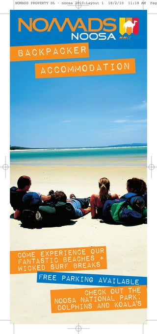 NOMADS PROPERTY DL - noosa 2010:Layout 1   18/2/10   11:18 AM   Page




BACKPACKER
   ACCOMMODATION




          IENCE O R
COME EXPERBEACHESU+
FANTASTICRF BREAKS
WICKED SU
     FREE PARKING AVAILAB
                          LE
               CHECK OUT THE
        NOOSA NATIONAL PARK;
         DOLPHINS AND KOALA'S
 
