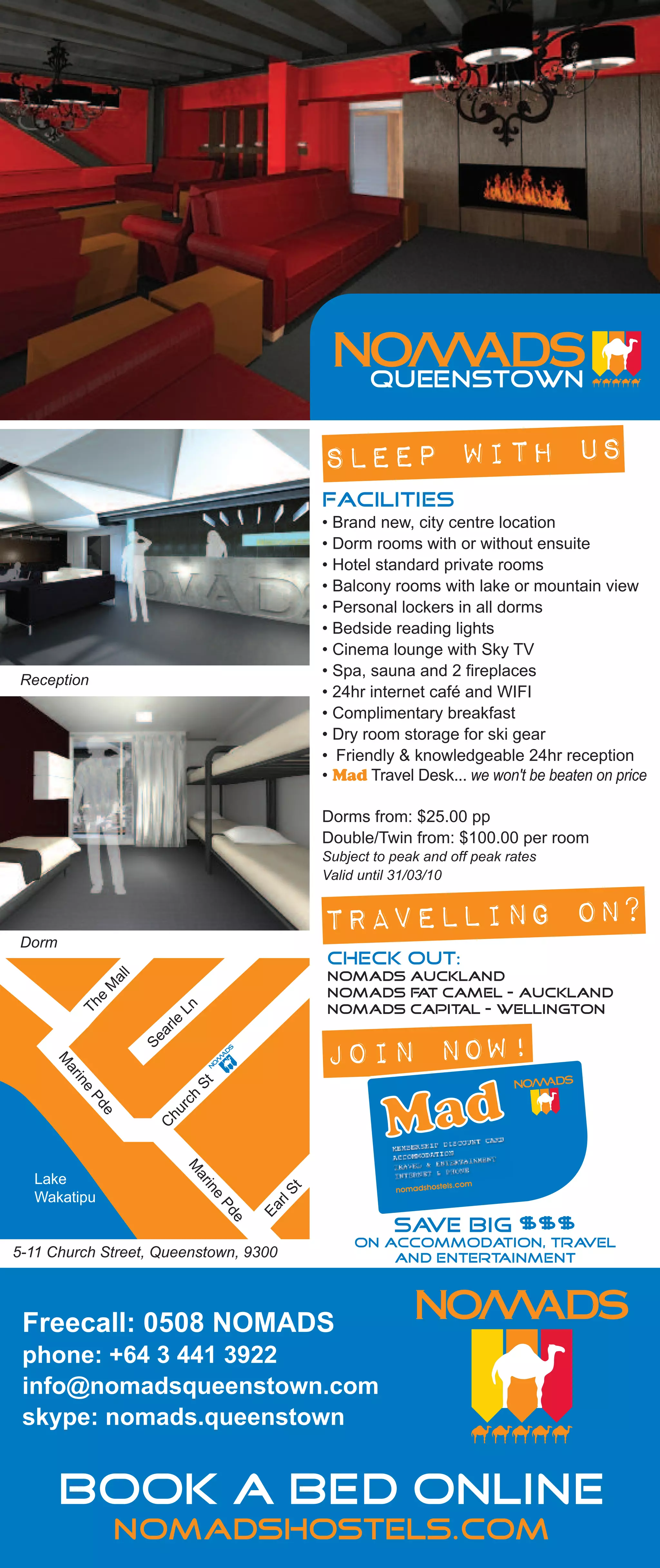 SLEEP WITH US
                                                              FACILITIES
                                                              • Brand new, city centre location
                                                              • Dorm rooms with or without ensuite
                                                              • Hotel standard private rooms
                                                              • Balcony rooms with lake or mountain view
                                                              • Personal lockers in all dorms
                                                              • Bedside reading lights
                                                              • Cinema lounge with Sky TV
                                                              • Spa, sauna and 2 fireplaces
   Reception
                                                              • 24hr internet café and WIFI
                                                              • Complimentary breakfast
                                                              • Dry room storage for ski gear
                                                              • Friendly & knowledgeable 24hr reception
                                                              • Mad Travel Desk... we won't be beaten on price

                                                              Dorms from: $25.00 pp
                                                              Double/Twin from: $100.00 per room
                                                              Subject to peak and off peak rates
                                                              Valid until 31/03/10



   Dorm
                                                              TRAVELLING ON?
                                                              CHECK OUT:
                                                              Nomads Auckland
                     l
                   al
                   M




                                                              Nomads Fat Camel - Auckland
                                       Ln
                 e
              Th




                                                              Nomads Capital - Wellington
                            a   rl e
                         Se
                                                              JOIN NOW!
          M
           ar
             in




                                       St
              e




                               h
               Pd




RT PK
                            rc
                          hu
                   e



                         C
                                   M




        Lake
                                       ar
                                            in




                                                          t




        Wakatipu
                                                        S
                                            e



                                                     rl
                                             Pd


                                                     Ea




                                                                         save big $$$
                                                 e




  5-11 Church Street, Queenstown, 9300
                                                                   on accommodation, tra vel
                                                                       and entertainment



    Freecall: 0508 NOMADS
    phone: +64 3 441 3922
    info@nomadsqueenstown.com
    skype: nomads.queenstown


           Book a bed online
                     nomadshostels.com
 