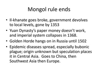 Mongol rule ends
• Il-khanate goes broke, government devolves
  to local levels, gone by 1353
• Yuan Dynasty’s paper money doesn’t work,
  and imperial system collapses in 1368.
• Golden Horde hangs on in Russia until 1502
• Epidemic diseases spread, especially bubonic
  plague; origin unknown but speculation places
  it in Central Asia. Goes to China, then
  Southwest Asia then Europe.
 