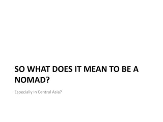 SO WHAT DOES IT MEAN TO BE A
NOMAD?
Especially in Central Asia?
 