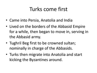 Turks come first
• Came into Persia, Anatolia and India
• Lived on the borders of the Abbasid Empire
  for a while, then began to move in, serving in
  the Abbasid army.
• Tughril Beg first to be crowned sultan;
  nominally in charge of the Abbasids.
• Turks then migrate into Anatolia and start
  kicking the Byzantines around.
 