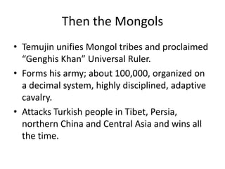 Then the Mongols
• Temujin unifies Mongol tribes and proclaimed
  “Genghis Khan” Universal Ruler.
• Forms his army; about 100,000, organized on
  a decimal system, highly disciplined, adaptive
  cavalry.
• Attacks Turkish people in Tibet, Persia,
  northern China and Central Asia and wins all
  the time.
 
