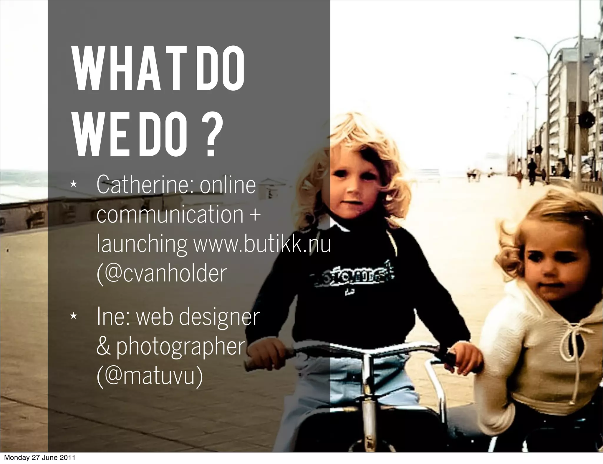 WHAT do
                 we do ?
                 ★
                      Catherine: online
                      communication +
                      launching www.butikk.nu
                      (@cvanholder
                 ★
                      Ine: web designer
                      & photographer
                      (@matuvu)


Monday 27 June 2011
 