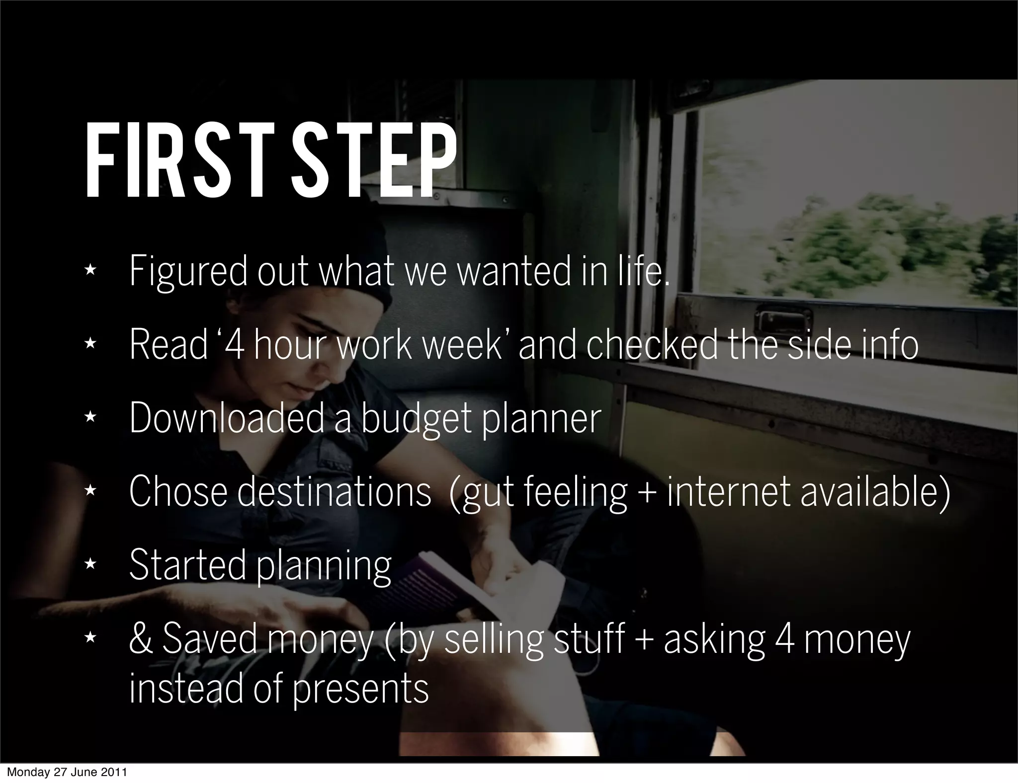 First step
            ★
                      Figured out what we wanted in life.
            ★
                      Read ‘4 hour work week’ and checked the side info
            ★
                      Downloaded a budget planner
            ★
                      Chose destinations (gut feeling + internet available)
            ★
                      Started planning
            ★
                      & Saved money (by selling stuff + asking 4 money
                      instead of presents
Monday 27 June 2011
 