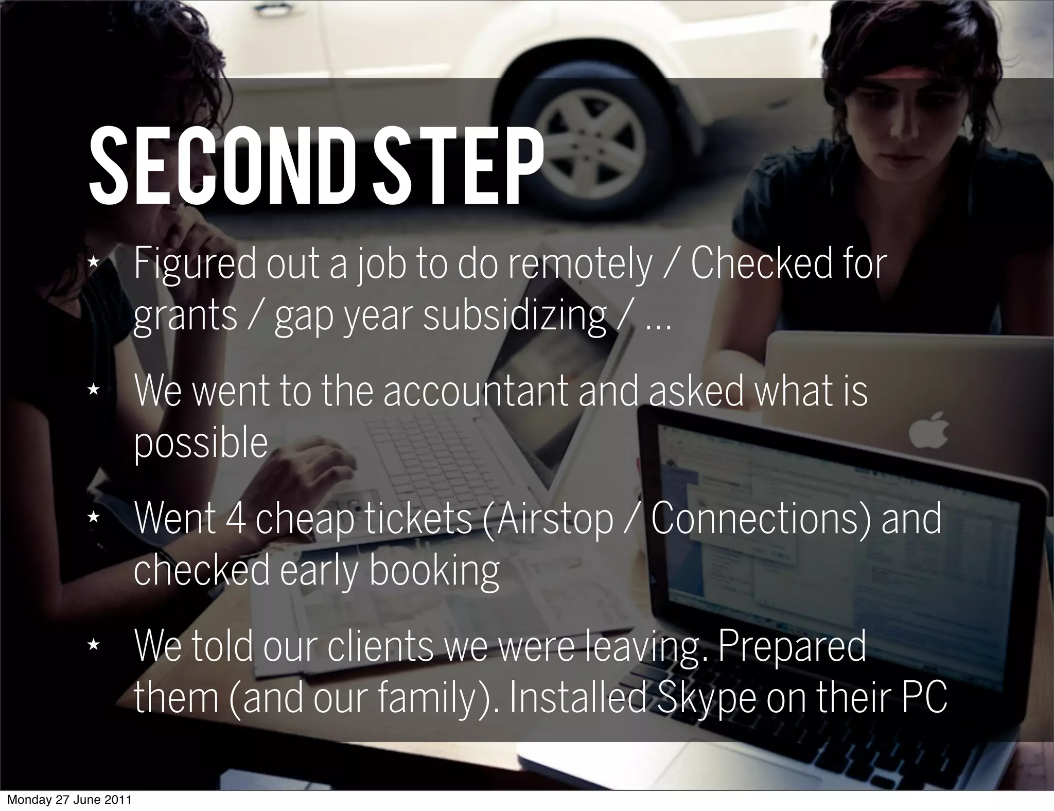 SECOND step
            ★
                      Figured out a job to do remotely / Checked for
                      grants / gap year subsidizing / ...
            ★
                      We went to the accountant and asked what is
                      possible
            ★
                      Went 4 cheap tickets (Airstop / Connections) and
                      checked early booking
            ★
                      We told our clients we were leaving. Prepared
                      them (and our family). Installed Skype on their PC

Monday 27 June 2011
 