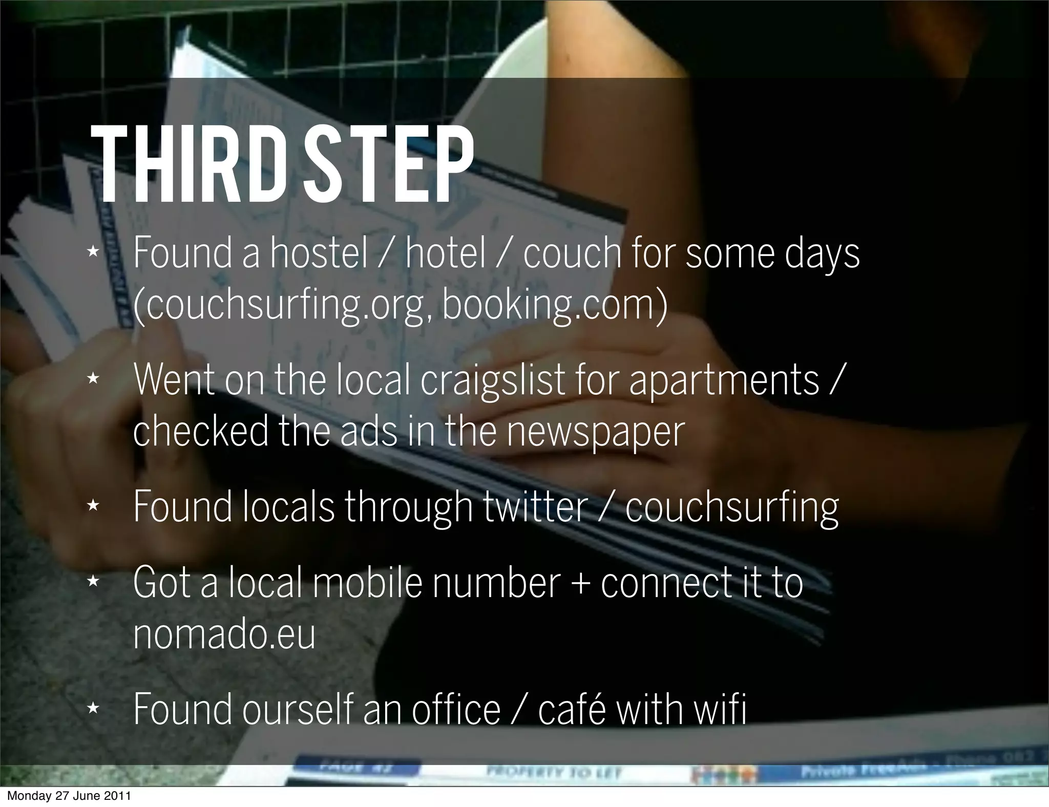 THIRD step
            ★
                      Found a hostel / hotel / couch for some days
                      (couchsurfing.org, booking.com)
            ★
                      Went on the local craigslist for apartments /
                      checked the ads in the newspaper
            ★
                      Found locals through twitter / couchsurfing
            ★
                      Got a local mobile number + connect it to
                      nomado.eu
            ★
                      Found ourself an office / café with wifi
Monday 27 June 2011
 