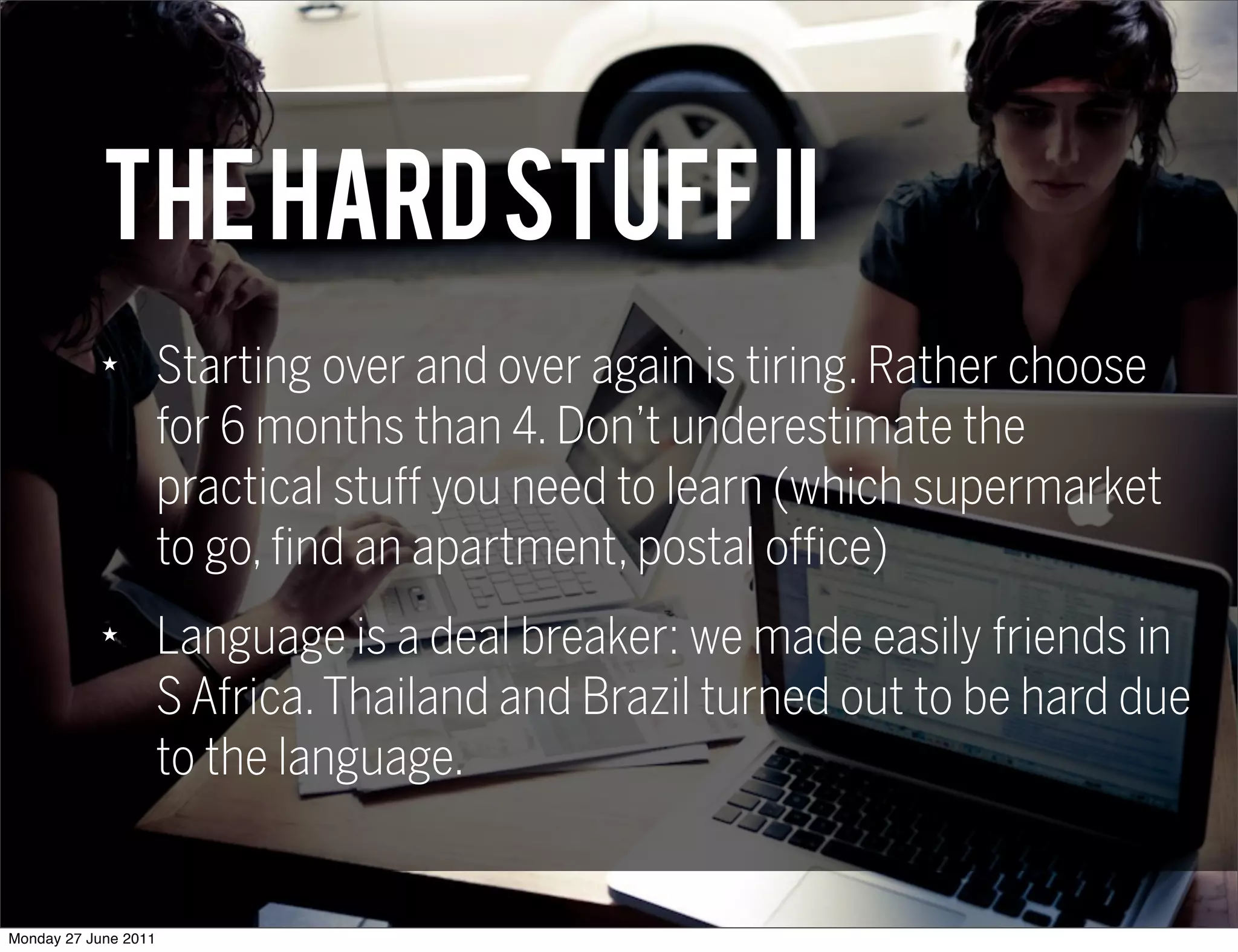 THE HARD STUFF II
            ★
                      Starting over and over again is tiring. Rather choose
                      for 6 months than 4. Don’t underestimate the
                      practical stuff you need to learn (which supermarket
                      to go, find an apartment, postal office)
            ★
                      Language is a deal breaker: we made easily friends in
                      S Africa. Thailand and Brazil turned out to be hard due
                      to the language.


Monday 27 June 2011
 