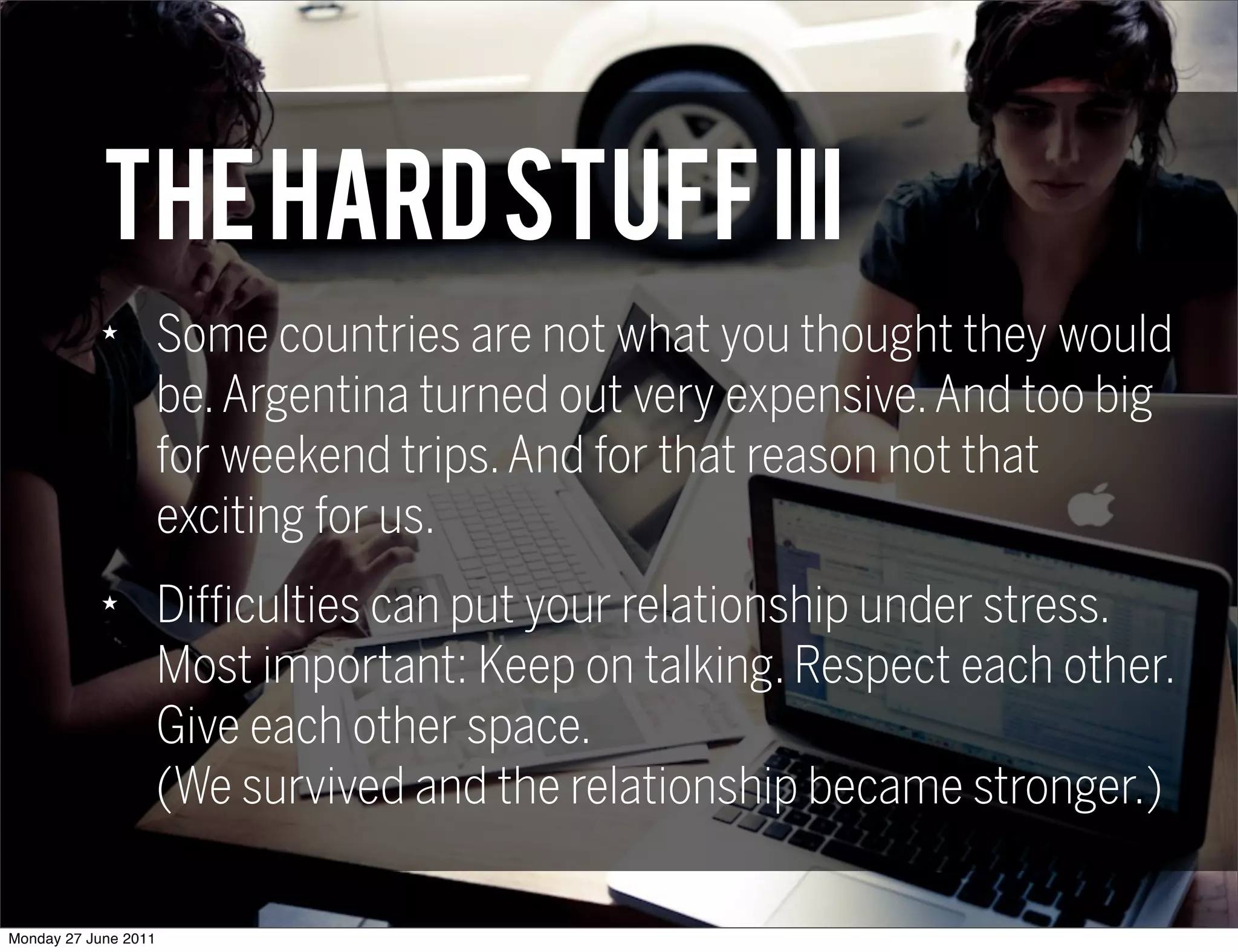 THE HARD STUFF III
            ★
                      Some countries are not what you thought they would
                      be. Argentina turned out very expensive. And too big
                      for weekend trips. And for that reason not that
                      exciting for us.
            ★
                      Difficulties can put your relationship under stress.
                      Most important: Keep on talking. Respect each other.
                      Give each other space.
                      (We survived and the relationship became stronger.)

Monday 27 June 2011
 