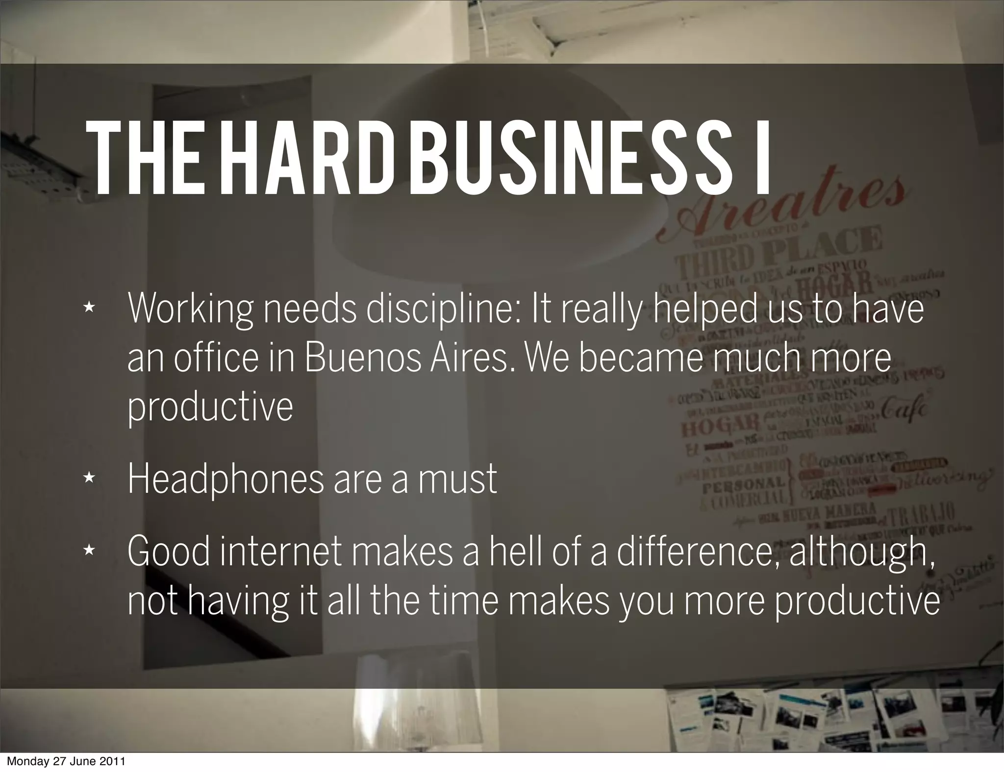 THE HARD BUSINESS I
            ★
                      Working needs discipline: It really helped us to have
                      an office in Buenos Aires. We became much more
                      productive
            ★
                      Headphones are a must
            ★
                      Good internet makes a hell of a difference, although,
                      not having it all the time makes you more productive


Monday 27 June 2011
 