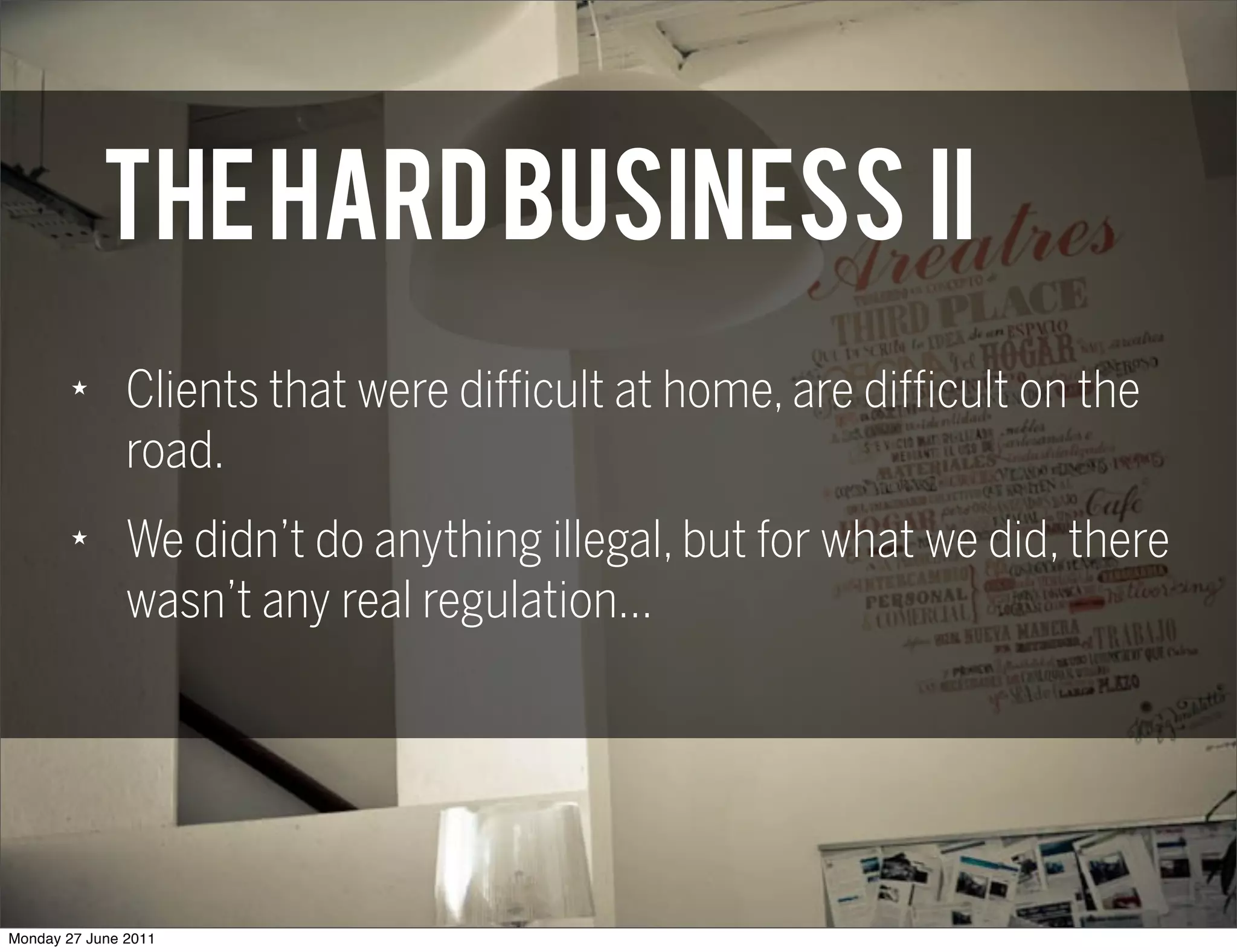 THE HARD BUSINESS II
        ★
               Clients that were difficult at home, are difficult on the
               road.
        ★
               We didn’t do anything illegal, but for what we did, there
               wasn’t any real regulation...




Monday 27 June 2011
 
